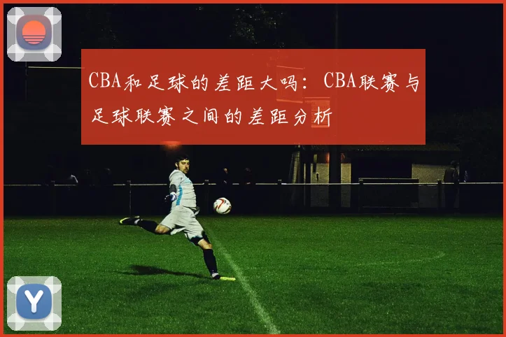 CBA和足球的差距大吗：CBA联赛与足球联赛之间的差距分析