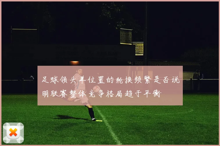 足球领头羊位置的轮换频繁是否说明联赛整体竞争格局趋于平衡