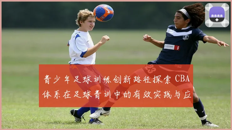 青少年足球训练创新路径探索 CBA体系在足球青训中的有效实践与应用