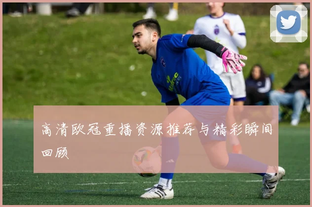 高清欧冠重播资源推荐与精彩瞬间回顾